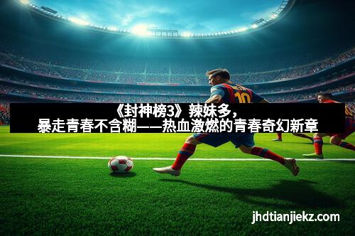 《封神榜3》辣妹多，暴走青春不含糊——热血激燃的青春奇幻新章
